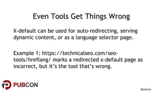 #pubcon
Even Tools Get Things Wrong
X-default can be used for auto-redirecting, serving
dynamic content, or as a language selector page.
Example 1: https://technicalseo.com/seo-
tools/hreflang/ marks a redirected x-default page as
incorrect, but it’s the tool that’s wrong.
 