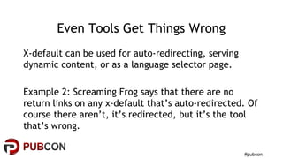 #pubcon
Even Tools Get Things Wrong
X-default can be used for auto-redirecting, serving
dynamic content, or as a language selector page.
Example 2: Screaming Frog says that there are no
return links on any x-default that’s auto-redirected. Of
course there aren’t, it’s redirected, but it’s the tool
that’s wrong.
 