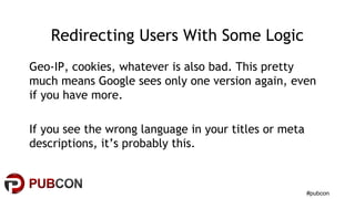 #pubcon
Redirecting Users With Some Logic
Geo-IP, cookies, whatever is also bad. This pretty
much means Google sees only one version again, even
if you have more.
If you see the wrong language in your titles or meta
descriptions, it’s probably this.
 