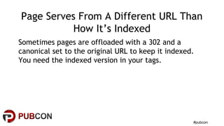 #pubcon
Page Serves From A Different URL Than
How It’s Indexed
Sometimes pages are offloaded with a 302 and a
canonical set to the original URL to keep it indexed.
You need the indexed version in your tags.
 