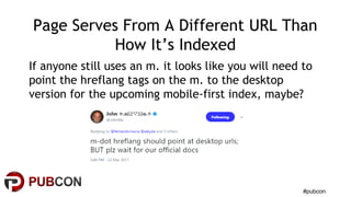 #pubcon
Page Serves From A Different URL Than
How It’s Indexed
If anyone still uses an m. it looks like you will need to
point the hreflang tags on the m. to the desktop
version for the upcoming mobile-first index, maybe?
 