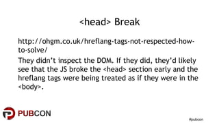 #pubcon
<head> Break
http://ohgm.co.uk/hreflang-tags-not-respected-how-
to-solve/
They didn’t inspect the DOM. If they did, they’d likely
see that the JS broke the <head> section early and the
hreflang tags were being treated as if they were in the
<body>.
 