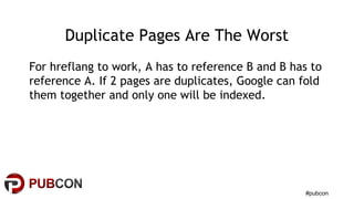 #pubcon
Duplicate Pages Are The Worst
For hreflang to work, A has to reference B and B has to
reference A. If 2 pages are duplicates, Google can fold
them together and only one will be indexed.
 