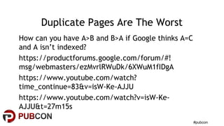 #pubcon
Duplicate Pages Are The Worst
How can you have A>B and B>A if Google thinks A=C
and A isn’t indexed?
https://productforums.google.com/forum/#!
msg/webmasters/ezMvrlRWuDk/6XWuM1fIDgA
https://www.youtube.com/watch?
time_continue=83&v=isW-Ke-AJJU
https://www.youtube.com/watch?v=isW-Ke-
AJJU&t=27m15s
 