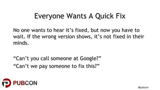 #pubcon
Everyone Wants A Quick Fix
No one wants to hear it’s fixed, but now you have to
wait. If the wrong version shows, it’s not fixed in their
minds.
“Can’t you call someone at Google?”
“Can’t we pay someone to fix this?”
 