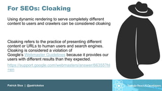 Patrick Stox | @patrickstox
For SEOs: Cloaking
Using dynamic rendering to serve completely different
content to users and crawlers can be considered cloaking
Cloaking refers to the practice of presenting different
content or URLs to human users and search engines.
Cloaking is considered a violation of
Google’s Webmaster Guidelines because it provides our
users with different results than they expected.
https://support.google.com/webmasters/answer/66355?hl
=en
 