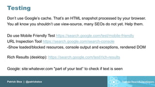 Patrick Stox | @patrickstox
Testing
Don’t use Google’s cache. That’s an HTML snapshot processed by your browser.
You all know you shouldn’t use view-source, many SEOs do not yet. Help them.
Do use Mobile Friendly Test https://search.google.com/test/mobile-friendly
URL Inspection Tool https://search.google.com/search-console
-Show loaded/blocked resources, console output and exceptions, rendered DOM
Rich Results (desktop): https://search.google.com/test/rich-results
Google: site:whatever.com "part of your text“ to check if text is seen
 