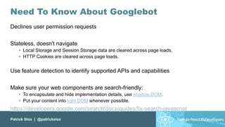 Patrick Stox | @patrickstox
Need To Know About Googlebot
Declines user permission requests
Stateless, doesn't navigate
• Local Storage and Session Storage data are cleared across page loads.
• HTTP Cookies are cleared across page loads.
Use feature detection to identify supported APIs and capabilities
Make sure your web components are search-friendly:
• To encapsulate and hide implementation details, use shadow DOM.
• Put your content into light DOM whenever possible.
https://developers.google.com/search/docs/guides/fix-search-javascript
 