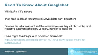 Patrick Stox | @patrickstox
Need To Know About Googlebot
Will hit APIs if it’s allowed
They need to access resources (like JavaScript), don’t block them
Between the initial snapshot and the rendered version they will choose the most
restrictive statements (nofollow vs follow, noindex vs index, etc)
Some pages take longer to be processed than others:
https://webmasters.googleblog.com/2017/01/what-crawl-budget-means-for-
googlebot.html
 
