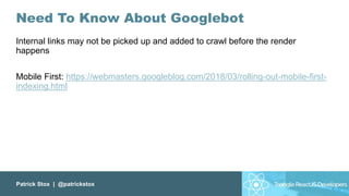 Patrick Stox | @patrickstox
Need To Know About Googlebot
Internal links may not be picked up and added to crawl before the render
happens
Mobile First: https://webmasters.googleblog.com/2018/03/rolling-out-mobile-first-
indexing.html
 