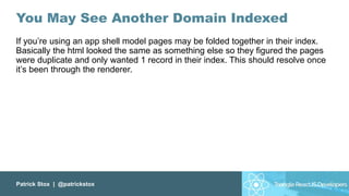 Patrick Stox | @patrickstox
You May See Another Domain Indexed
If you’re using an app shell model pages may be folded together in their index.
Basically the html looked the same as something else so they figured the pages
were duplicate and only wanted 1 record in their index. This should resolve once
it’s been through the renderer.
 