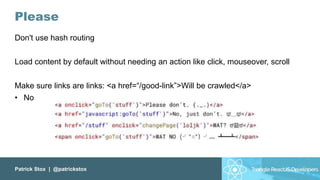 Patrick Stox | @patrickstox
Please
Don't use hash routing
Load content by default without needing an action like click, mouseover, scroll
Make sure links are links: <a href=“/good-link”>Will be crawled</a>
• No
 