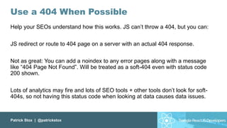 Patrick Stox | @patrickstox
Use a 404 When Possible
Help your SEOs understand how this works. JS can’t throw a 404, but you can:
JS redirect or route to 404 page on a server with an actual 404 response.
Not as great: You can add a noindex to any error pages along with a message
like “404 Page Not Found”. Will be treated as a soft-404 even with status code
200 shown.
Lots of analytics may fire and lots of SEO tools + other tools don’t look for soft-
404s, so not having this status code when looking at data causes data issues.
 