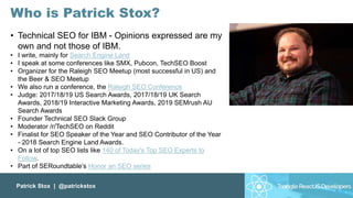 Patrick Stox | @patrickstox
• Technical SEO for IBM - Opinions expressed are my
own and not those of IBM.
• I write, mainly for Search Engine Land
• I speak at some conferences like SMX, Pubcon, TechSEO Boost
• Organizer for the Raleigh SEO Meetup (most successful in US) and
the Beer & SEO Meetup
• We also run a conference, the Raleigh SEO Conference
• Judge: 2017/18/19 US Search Awards, 2017/18/19 UK Search
Awards, 2018/19 Interactive Marketing Awards, 2019 SEMrush AU
Search Awards
• Founder Technical SEO Slack Group
• Moderator /r/TechSEO on Reddit
• Finalist for SEO Speaker of the Year and SEO Contributor of the Year
- 2018 Search Engine Land Awards.
• On a lot of top SEO lists like 140 of Today's Top SEO Experts to
Follow.
• Part of SERoundtable’s Honor an SEO series
Who is Patrick Stox?
 