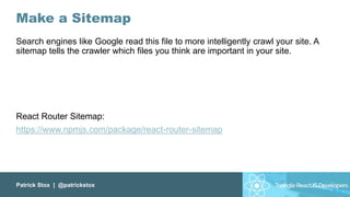 Patrick Stox | @patrickstox
Make a Sitemap
Search engines like Google read this file to more intelligently crawl your site. A
sitemap tells the crawler which files you think are important in your site.
React Router Sitemap:
https://www.npmjs.com/package/react-router-sitemap
 