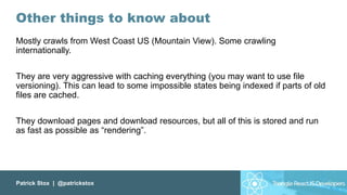 Patrick Stox | @patrickstox
Other things to know about
Mostly crawls from West Coast US (Mountain View). Some crawling
internationally.
They are very aggressive with caching everything (you may want to use file
versioning). This can lead to some impossible states being indexed if parts of old
files are cached.
They download pages and download resources, but all of this is stored and run
as fast as possible as “rendering”.
 