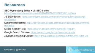 Patrick Stox | @patrickstox
Resources
SEO Mythbusting Series + JS SEO Series
https://www.youtube.com/channel/UCWf2ZlNsCGDS89VBF_awNvA
JS SEO Basics: https://developers.google.com/search/docs/guides/javascript-
seo-basics
Dynamic Rendering: https://developers.google.com/search/docs/guides/dynamic-
rendering
Mobile Friendly Test: https://search.google.com/test/mobile-friendly
Google Search Console: https://search.google.com/search-console
JavaScript Working Group: https://groups.google.com/forum/#!forum/js-sites-wg
 