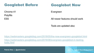 Patrick Stox | @patrickstox
Googlebot Before
Chrome 41
Polyfills
ES5
https://webmasters.googleblog.com/2019/05/the-new-evergreen-googlebot.html
https://webmasters.googleblog.com/2019/08/evergreen-googlebot-in-testing-
tools.html
Googlebot Now
Evergreen
All newer features should work
Tools are updated also
 