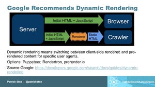 Patrick Stox | @patrickstox
Google Recommends Dynamic Rendering
Dynamic rendering means switching between client-side rendered and pre-
rendered content for specific user agents.
Options: Puppeteer, Rendertron, prerender.io
Source Google: https://developers.google.com/search/docs/guides/dynamic-
rendering
 