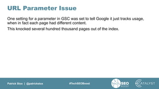 Patrick Stox | @patrickstox #TechSEOBoost
URL Parameter Issue
One setting for a parameter in GSC was set to tell Google it just tracks usage,
when in fact each page had different content.
This knocked several hundred thousand pages out of the index.
 