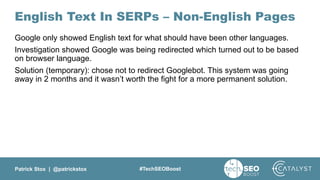 Patrick Stox | @patrickstox #TechSEOBoost
English Text In SERPs – Non-English Pages
Google only showed English text for what should have been other languages.
Investigation showed Google was being redirected which turned out to be based
on browser language.
Solution (temporary): chose not to redirect Googlebot. This system was going
away in 2 months and it wasn’t worth the fight for a more permanent solution.
 