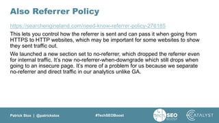 Patrick Stox | @patrickstox #TechSEOBoost
Also Referrer Policy
https://searchengineland.com/need-know-referrer-policy-276185
This lets you control how the referrer is sent and can pass it when going from
HTTPS to HTTP websites, which may be important for some websites to show
they sent traffic out.
We launched a new section set to no-referrer, which dropped the referrer even
for internal traffic. It’s now no-referrer-when-downgrade which still drops when
going to an insecure page. It’s more of a problem for us because we separate
no-referrer and direct traffic in our analytics unlike GA.
 