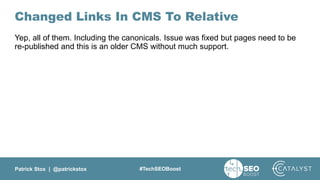 Patrick Stox | @patrickstox #TechSEOBoost
Changed Links In CMS To Relative
Yep, all of them. Including the canonicals. Issue was fixed but pages need to be
re-published and this is an older CMS without much support.
 