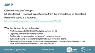 Patrick Stox | @patrickstox #TechSEOBoost
AMP
Cable connection (70Mbps)
50 sites tested, ~1 second avg difference from the prerendering vs direct load.
Perceived speed is a lot faster.
https://searchengineland.com/the-amp-is-a-lie-278401
Why this is hard for an enterprise:
• Analytics support (IBM Digital Analytics working on it.)
• Legal requirements for hosting content.
• Could make our own cache, but wouldn’t get prerendering.
• Business/tracking reasons for scripts that would invalidate cache.
• Extending prerender spec to more than one page could kill AMP (Feature Policy could
solve the issues with bandwidth, CPU, security, etc.)
 