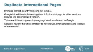 Patrick Stox | @patrickstox #TechSEOBoost
Duplicate International Pages
Hreflang correct, country targeting set in GSC.
Google folded the duplicates together. Info:domain/page for other versions
showed the canonicalized version.
This meant the wrong country-language versions showed in Google.
Solution: rework the whole strategy to have fewer, stronger pages and localize
where needed.
 