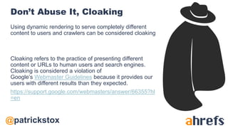 @patrickstox
Don’t Abuse It, Cloaking
Using dynamic rendering to serve completely different
content to users and crawlers can be considered cloaking
Cloaking refers to the practice of presenting different
content or URLs to human users and search engines.
Cloaking is considered a violation of
Google’s Webmaster Guidelines because it provides our
users with different results than they expected.
https://support.google.com/webmasters/answer/66355?hl
=en
 