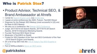 @patrickstox
• Product Advisor, Technical SEO, &
Brand Ambassador at Ahrefs
• I wrote for Search Engine Land, now Ahrefs blog
• I speak at some conferences like SMX, Pubcon, TechSEO Boost
• Organizer for the Raleigh SEO Meetup (most successful in US) and
the Beer & SEO Meetup
• We also run a conference, the Raleigh SEO Conference
• Judge: 2017/18/19 US Search Awards, 2017/18/19 UK Search
Awards, 2018/19 Interactive Marketing Awards
• Founder Technical SEO Slack Group
• Moderator /r/TechSEO on Reddit
• Finalist for SEO Speaker of the Year and SEO Contributor of the Year
- 2018 Search Engine Land Awards.
• On a lot of top SEO lists like 140 of Today's Top SEO Experts to
Follow.
• Part of SERoundtable’s Honor an SEO series
Who is Patrick Stox?
 
