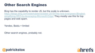 @patrickstox
Other Search Engines
Bing has the capability to render JS, but the scale is unknown.
https://blogs.bing.com/webmaster/october-2019/The-new-evergreen-Bingbot-
simplifying-SEO-by-leveraging-Microsoft-Edge/ They mostly use this for top
pages and web spam.
Yandex, Baidu = limited
Other search engines, probably not.
 