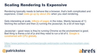 @patrickstox
Scaling Rendering Is Expensive
Rendering basically needs to behave like a browser, that’s both complicated and
expensive. Crawl costs go up by about 20x when you start rendering.
Gets interesting at scale, trillions of pages in the index. Mainly because of 1)
fetching the content and then 2) running the javascript, its a lot of new logic
Javascript – good news is they’re running Chrome so the environment is good.
Bad thing is theres a lot of js and they need to run a lot of it. Google is
constrained with CPU globally
https://www.jackiecchu.com/seo/google-webmaster-conference-mountain-view-
2019/
 