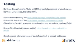 @patrickstox
Testing
Don’t use Google’s cache. That’s an HTML snapshot processed by your browser.
Don’t use view-source, that’s the HTML.
Do use Mobile Friendly Test https://search.google.com/test/mobile-friendly
Do use URL Inspection Tool https://search.google.com/search-console
-Show loaded/blocked resources, console output and exceptions, rendered DOM
Do use Rich Results (desktop+mobile): https://search.google.com/test/rich-
results
Google search: site:whatever.com "part of your text“ to check if text is seen
 