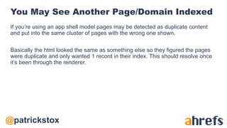 @patrickstox
You May See Another Page/Domain Indexed
If you’re using an app shell model pages may be detected as duplicate content
and put into the same cluster of pages with the wrong one shown.
Basically the html looked the same as something else so they figured the pages
were duplicate and only wanted 1 record in their index. This should resolve once
it’s been through the renderer.
 
