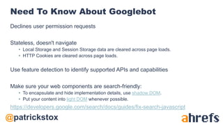 @patrickstox
Need To Know About Googlebot
Declines user permission requests
Stateless, doesn't navigate
• Local Storage and Session Storage data are cleared across page loads.
• HTTP Cookies are cleared across page loads.
Use feature detection to identify supported APIs and capabilities
Make sure your web components are search-friendly:
• To encapsulate and hide implementation details, use shadow DOM.
• Put your content into light DOM whenever possible.
https://developers.google.com/search/docs/guides/fix-search-javascript
 