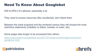 @patrickstox
Need To Know About Googlebot
Will hit APIs if it’s allowed, potentially a lot
They need to access resources (like JavaScript), don’t block them
Between the initial snapshot and the rendered version they will choose the most
restrictive statements (nofollow vs follow, noindex vs index, etc)
Some pages take longer to be processed than others:
https://webmasters.googleblog.com/2017/01/what-crawl-budget-means-for-
googlebot.html
 