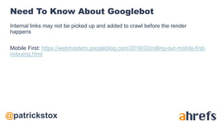 @patrickstox
Need To Know About Googlebot
Internal links may not be picked up and added to crawl before the render
happens
Mobile First: https://webmasters.googleblog.com/2018/03/rolling-out-mobile-first-
indexing.html
 