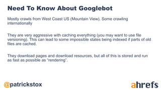 @patrickstox
Need To Know About Googlebot
Mostly crawls from West Coast US (Mountain View). Some crawling
internationally
They are very aggressive with caching everything (you may want to use file
versioning). This can lead to some impossible states being indexed if parts of old
files are cached.
They download pages and download resources, but all of this is stored and run
as fast as possible as “rendering”.
 