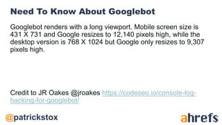 @patrickstox
Need To Know About Googlebot
Googlebot renders with a long viewport. Mobile screen size is
431 X 731 and Google resizes to 12,140 pixels high, while the
desktop version is 768 X 1024 but Google only resizes to 9,307
pixels high.
Credit to JR Oakes @jroakes https://codeseo.io/console-log-
hacking-for-googlebot/
 