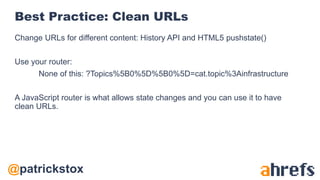 @patrickstox
Best Practice: Clean URLs
Change URLs for different content: History API and HTML5 pushstate()
Use your router:
None of this: ?Topics%5B0%5D%5B0%5D=cat.topic%3Ainfrastructure
A JavaScript router is what allows state changes and you can use it to have
clean URLs.
 