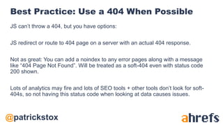 @patrickstox
Best Practice: Use a 404 When Possible
JS can’t throw a 404, but you have options:
JS redirect or route to 404 page on a server with an actual 404 response.
Not as great: You can add a noindex to any error pages along with a message
like “404 Page Not Found”. Will be treated as a soft-404 even with status code
200 shown.
Lots of analytics may fire and lots of SEO tools + other tools don’t look for soft-
404s, so not having this status code when looking at data causes issues.
 