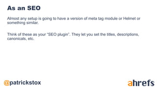 @patrickstox
As an SEO
Almost any setup is going to have a version of meta tag module or Helmet or
something similar.
Think of these as your “SEO plugin”. They let you set the titles, descriptions,
canonicals, etc.
 