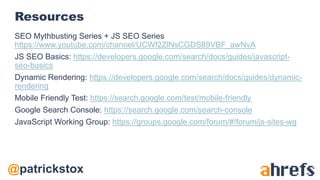 @patrickstox
Resources
SEO Mythbusting Series + JS SEO Series
https://www.youtube.com/channel/UCWf2ZlNsCGDS89VBF_awNvA
JS SEO Basics: https://developers.google.com/search/docs/guides/javascript-
seo-basics
Dynamic Rendering: https://developers.google.com/search/docs/guides/dynamic-
rendering
Mobile Friendly Test: https://search.google.com/test/mobile-friendly
Google Search Console: https://search.google.com/search-console
JavaScript Working Group: https://groups.google.com/forum/#!forum/js-sites-wg
 