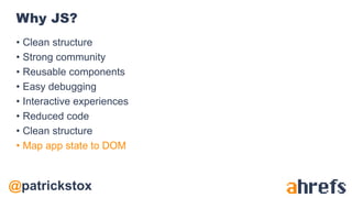 @patrickstox
Why JS?
• Clean structure
• Strong community
• Reusable components
• Easy debugging
• Interactive experiences
• Reduced code
• Clean structure
• Map app state to DOM
 