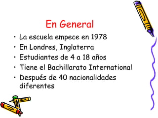 En General   La escuela empece en 1978 En Londres, Inglaterra Estudiantes de 4 a 18 años Tiene el Bachillarato International Después de 40 nacionalidades diferentes 