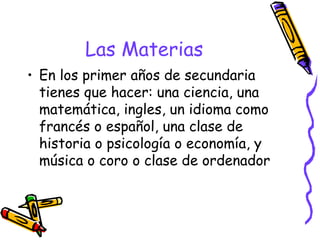 Las Materias En los primer años de secundaria tienes que hacer: una ciencia, una matemática, ingles, un idioma como francés o español, una clase de historia o psicología o economía, y música o coro o clase de ordenador 