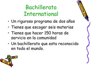 Bachillerato International Un riguroso programa de dos años  Tienes que escoger seis materias Tienes que hacer 150 horas de servicio en la comunidad Un bachillerato que esta reconocido en todo el mundo. 