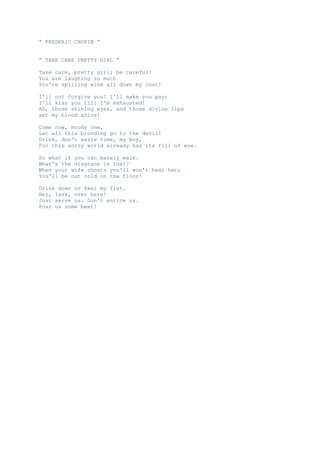 “ FREDERIC CHOPIN “
“ TAKE CARE PRETTY GIRL “
Take care, pretty girl; be careful!
You are laughing so much
You're spilling wine all down my coat!
I'll not forgive you! I'll make you pay;
I'll kiss you till I'm exhausted!
Ah, those shining eyes, and those divine lips
set my blood afire!
Come now, moody one,
Let all this brooding go to the devil!
Drink, don't waste time, my boy,
For this sorry world already has its fill of woe.
So what if you can barely walk.
What's the disgrace in that?
When your wife shouts you'll won't hear her;
You'll be out cold on the floor!
Drink down or feel my fist.
Hey, lass, over here!
Just serve us. Don't entice us.
Pour us some beer!

 