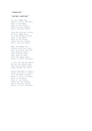 “ FRANZ LISZT “
“ GOT NOT , HAPPY DAY “
Go not, happy day,
Blush it thro' the West.
Rosy is the West,
Rosy is the South,
Roses are her cheeks,
And a rose her mouth.
From the shining fields,
Go not, happy day,
Till the maiden yields.
Rosy is the West,
Rosy is the South,
Roses are her cheeks,
And a rose her mouth.
When the happy Yes
Falters from her lips,
Pass and blush the news
Over glowing ships;
Over blowing seas,
Over seas at rest,
Pass the happy news,
Blush it thro' the West;
[ Till the red man dance
By his red cedar-tree,
And the red man's babe
Leap, beyond the sea.]1
Blush from West to East,
Blush from East to West,
Till the West is East,
Blush it thro' the West.
Rosy is the West,
Rosy is the South,
Roses are her cheeks,
And a rose her mouth.
Blush it thro' the West.

 